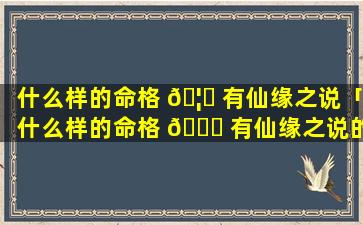 什么样的命格 🦍 有仙缘之说「什么样的命格 🐛 有仙缘之说的特征」